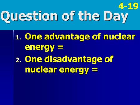 Question of the Day 1. One advantage of nuclear energy = 2. One disadvantage of nuclear energy = 4-19.