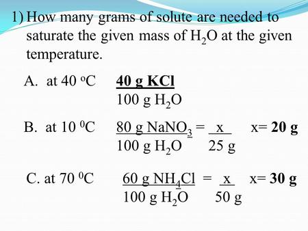 1)How many grams of solute are needed to saturate the given mass of H 2 O at the given temperature. A. at 40 o C 40 g KCl 100 g H 2 O B. at 10 0 C 80 g.
