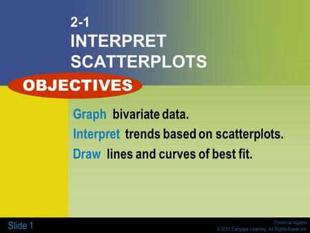Financial Algebra © 2011 Cengage Learning. All Rights Reserved. Slide 1 2-1 INTERPRET SCATTERPLOTS Graph bivariate data. Interpret trends based on scatterplots.