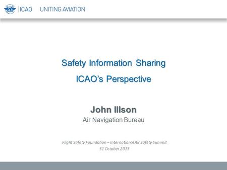 Safety Information Sharing ICAO’s Perspective John Illson Air Navigation Bureau Flight Safety Foundation – International Air Safety Summit 31 October 2013.
