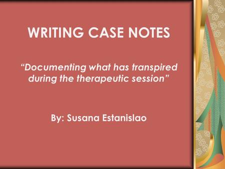 By: Susana Estanislao WRITING CASE NOTES “Documenting what has transpired during the therapeutic session”