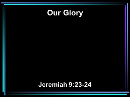 Our Glory Jeremiah 9:23-24. 23 Thus says the LORD: Let not the wise man glory in his wisdom, Let not the mighty man glory in his might, Nor let the rich.