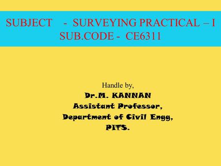 SUBJECT - SURVEYING PRACTICAL – I SUB.CODE - CE6311 Handle by, Dr.M. KANNAN Assistant Professor, Department of Civil Engg, PITS.