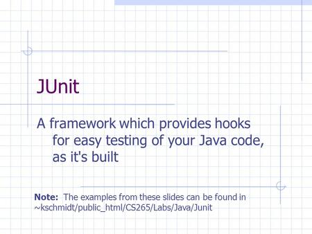 JUnit A framework which provides hooks for easy testing of your Java code, as it's built Note: The examples from these slides can be found in ~kschmidt/public_html/CS265/Labs/Java/Junit.