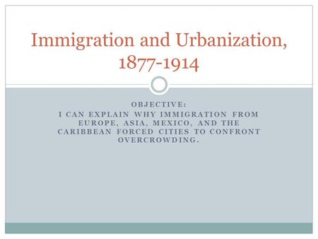OBJECTIVE: I CAN EXPLAIN WHY IMMIGRATION FROM EUROPE, ASIA, MEXICO, AND THE CARIBBEAN FORCED CITIES TO CONFRONT OVERCROWDING. Immigration and Urbanization,