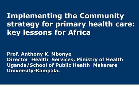 1 Implementing the Community strategy for primary health care: key lessons for Africa Prof. Anthony K. Mbonye Director Health Services, Ministry of Health.