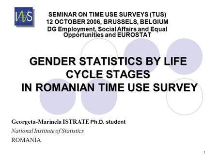 1 GENDER STATISTICS BY LIFE CYCLE STAGES IN ROMANIAN TIME USE SURVEY SEMINAR ON TIME USE SURVEYS (TUS) 12 OCTOBER 2006, BRUSSELS, BELGIUM DG Employment,