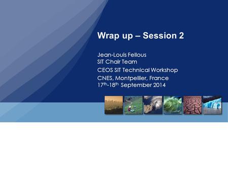 Wrap up – Session 2 Jean-Louis Fellous SIT Chair Team CEOS SIT Technical Workshop CNES, Montpellier, France 17 th -18 th September 2014.