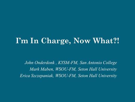 I’m In Charge, Now What?! John Onderdonk, KYSM-FM, San Antonio College Mark Maben, WSOU-FM, Seton Hall University Erica Szczepaniak, WSOU-FM, Seton Hall.