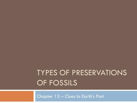 TYPES OF PRESERVATIONS OF FOSSILS Chapter 13 – Clues to Earth’s Past.