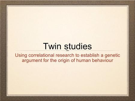 Twin studies Using correlational research to establish a genetic argument for the origin of human behaviour.