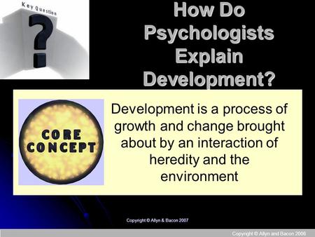 Copyright © Allyn and Bacon 2006 Copyright © Allyn & Bacon 2007 How Do Psychologists Explain Development? Development is a process of growth and change.