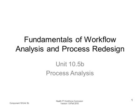 Health IT Workforce Curriculum Version 1.0/Fall 2010 Component 10/Unit 5b 1 Fundamentals of Workflow Analysis and Process Redesign Unit 10.5b Process Analysis.