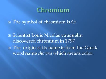  The symbol of chromium is Cr  Scientist Louis Nicolas vauquelin discovered chromium in 1797  The origin of its name is from the Greek word name chorma.