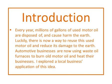 Introduction  Every year, millions of gallons of used motor oil are disposed of, and cause harm the earth. Luckily, there is now a way to reuse this used.