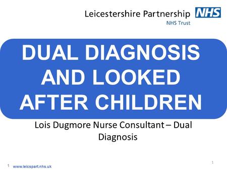 1 1 www.leicspart.nhs.uk DUAL DIAGNOSIS AND LOOKED AFTER CHILDREN Lois Dugmore Nurse Consultant – Dual Diagnosis.