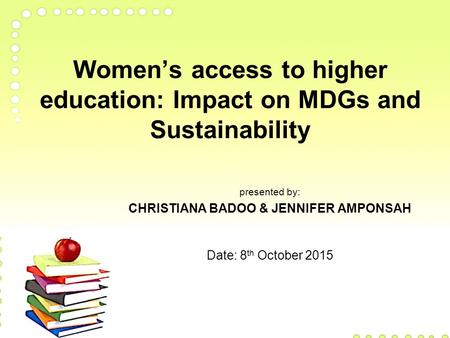 Women’s access to higher education: Impact on MDGs and Sustainability presented by: CHRISTIANA BADOO & JENNIFER AMPONSAH Date: 8 th October 2015.