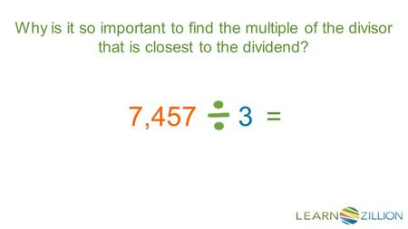 Why is it so important to find the multiple of the divisor that is closest to the dividend? 7,4573=