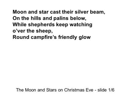 Moon and star cast their silver beam, On the hills and palins below, While shepherds keep watching o’ver the sheep, Round campfire’s friendly glow The.