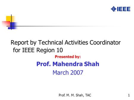 Prof. M. M. Shah, TAC1 Report by Technical Activities Coordinator for IEEE Region 10 Presented by: Prof. Mahendra Shah March 2007.