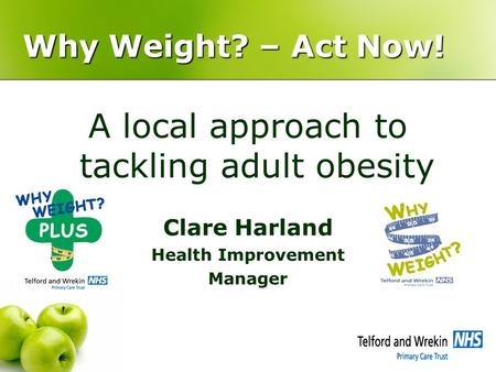 Why Weight? – Act Now! A local approach to tackling adult obesity Clare Harland Health Improvement Manager.