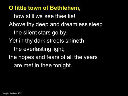 O little town of Bethlehem, how still we see thee lie! Above thy deep and dreamless sleep the silent stars go by. Yet in thy dark streets shineth the everlasting.