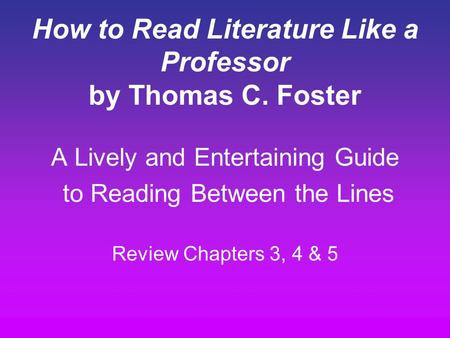 How to Read Literature Like a Professor by Thomas C. Foster A Lively and Entertaining Guide to Reading Between the Lines Review Chapters 3, 4 & 5.