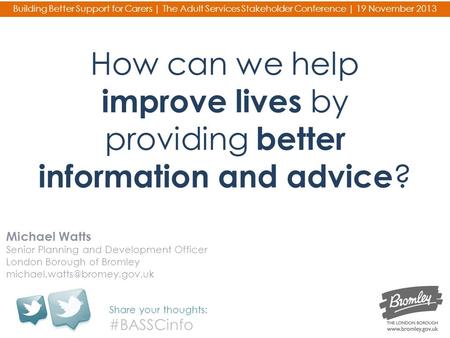 How can we help improve lives by providing better information and advice ? Michael Watts Senior Planning and Development Officer London Borough of Bromley.