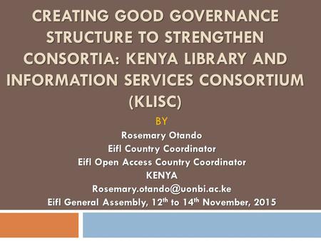 CREATING GOOD GOVERNANCE STRUCTURE TO STRENGTHEN CONSORTIA: KENYA LIBRARY AND INFORMATION SERVICES CONSORTIUM (KLISC) BY Rosemary Otando Eifl Country Coordinator.