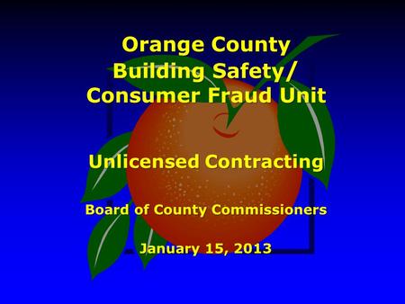 Orange County Building Safety / Consumer Fraud Unit Unlicensed Contracting Board of County Commissioners January 15, 2013.