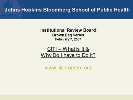 Johns Hopkins Bloomberg School of Public Health Institutional Review Board Brown Bag Series February 7, 2007 CITI – What is It & Why Do I have to Do It?