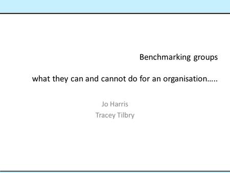 Benchmarking groups what they can and cannot do for an organisation….. Jo Harris Tracey Tilbry.