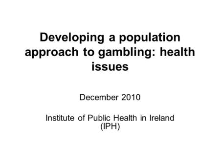 Developing a population approach to gambling: health issues December 2010 Institute of Public Health in Ireland (IPH)
