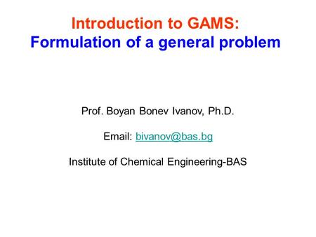 Introduction to GAMS: Formulation of a general problem Prof. Boyan Bonev Ivanov, Ph.D.   Institute of Chemical Engineering-BAS.