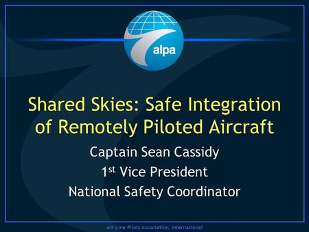 Air Line Pilots Association, International Shared Skies: Safe Integration of Remotely Piloted Aircraft Captain Sean Cassidy 1 st Vice President National.