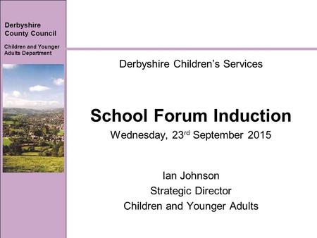 Derbyshire County Council Children and Younger Adults Department Derbyshire Children’s Services School Forum Induction Wednesday, 23 rd September 2015.