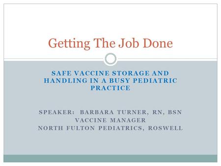 Getting The Job Done Safe Vaccine Storage and Handling in a busy pediatric practice Speaker: Barbara Turner, RN, BSN Vaccine Manager North Fulton Pediatrics,