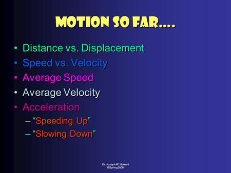 Dr. Joseph W. Howard ©Spring 2008 Motion So Far…. Distance vs. Displacement Speed vs. Velocity Average Speed Average Velocity Acceleration –“Speeding Up”