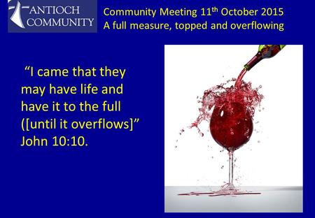 Community Meeting 11 th October 2015 A full measure, topped and overflowing “I came that they may have life and have it to the full ([until it overflows]”