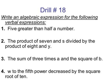 Drill # 18 Write an algebraic expression for the following verbal expressions: 1. Five greater than half a number. 2. The product of seven and s divided.