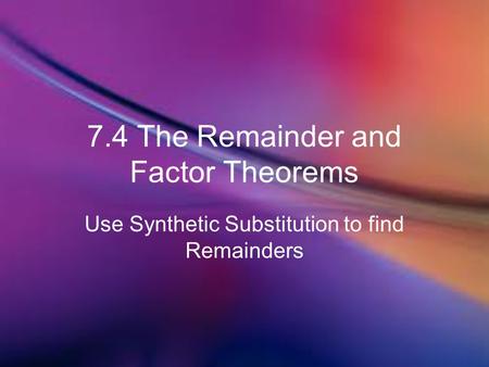 7.4 The Remainder and Factor Theorems Use Synthetic Substitution to find Remainders.