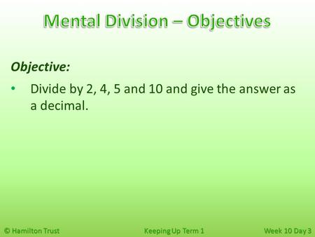 © Hamilton Trust Keeping Up Term 1 Week 10 Day 3 Objective: Divide by 2, 4, 5 and 10 and give the answer as a decimal.