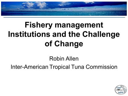 Fishery management Institutions and the Challenge of Change Robin Allen Inter-American Tropical Tuna Commission.