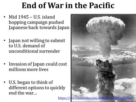 End of War in the Pacific Mid 1945 – U.S. island hopping campaign pushed Japanese back towards Japan Japan not willing to submit to U.S. demand of unconditional.