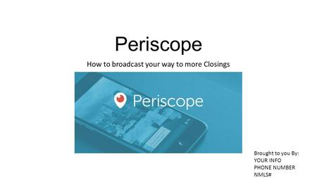 Periscope How to broadcast your way to more Closings Brought to you By: YOUR INFO PHONE NUMBER NMLS#