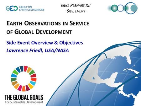 GEO P LENARY XII S IDE EVENT E ARTH O BSERVATIONS IN S ERVICE OF G LOBAL D EVELOPMENT Side Event Overview & Objectives Lawrence Friedl, USA/NASA.