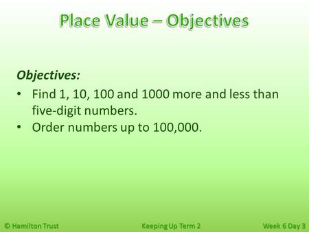 © Hamilton Trust Keeping Up Term 2 Week 6 Day 3 Objectives: Find 1, 10, 100 and 1000 more and less than five-digit numbers. Order numbers up to 100,000.