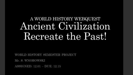 A WORLD HISTORY WEBQUEST Ancient Civilization Recreate the Past! WORLD HISTORY SEMESTER PROJECT Mr. S. WNOROWSKI ASSIGNED: 12.01 – DUE: 12.15.