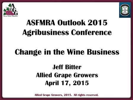 Allied Grape Growers, 2015. All rights reserved. ASFMRA Outlook 2015 Agribusiness Conference Change in the Wine Business Jeff Bitter Allied Grape Growers.