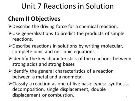 Unit 7 Reactions in Solution Chem II Objectives  Describe the driving force for a chemical reaction.  Use generalizations to predict the products of.